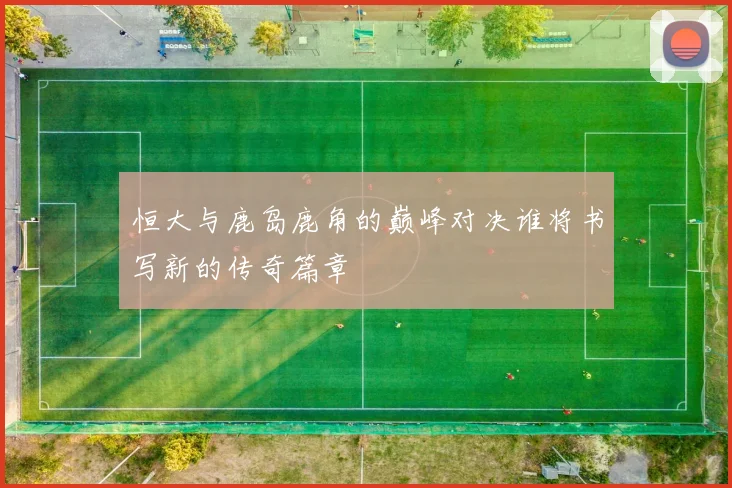 恒大与鹿岛鹿角的巅峰对决谁将书写新的传奇篇章