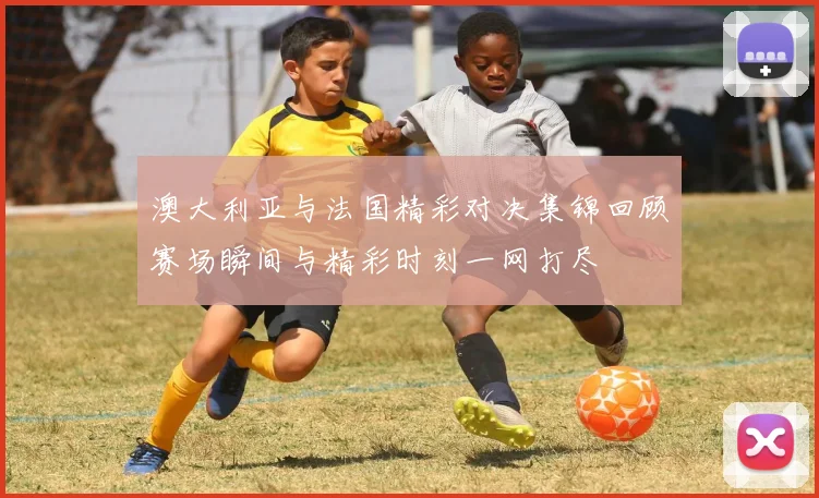 澳大利亚与法国精彩对决集锦回顾赛场瞬间与精彩时刻一网打尽