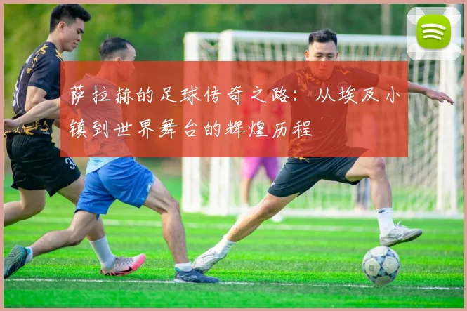 萨拉赫的足球传奇之路：从埃及小镇到世界舞台的辉煌历程