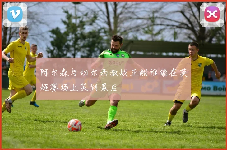 阿尔森与切尔西激战正酣谁能在英超赛场上笑到最后