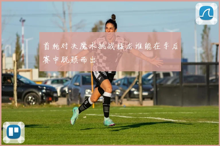 首轮对决魔术挑战猛龙谁能在季后赛中脱颖而出