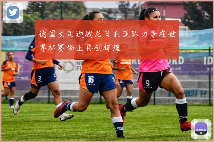 德国女足迎战尼日利亚队力争在世界杯赛场上再创辉煌