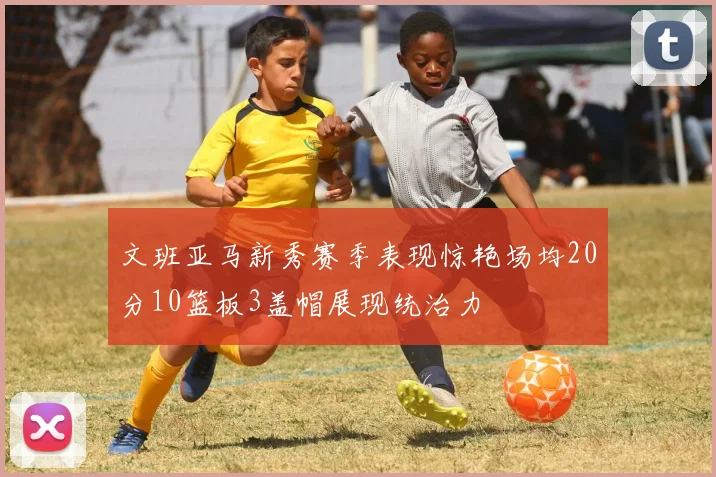 文班亚马新秀赛季表现惊艳场均20分10篮板3盖帽展现统治力