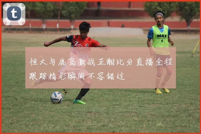 恒大与鹿岛激战正酣比分直播全程跟踪精彩瞬间不容错过