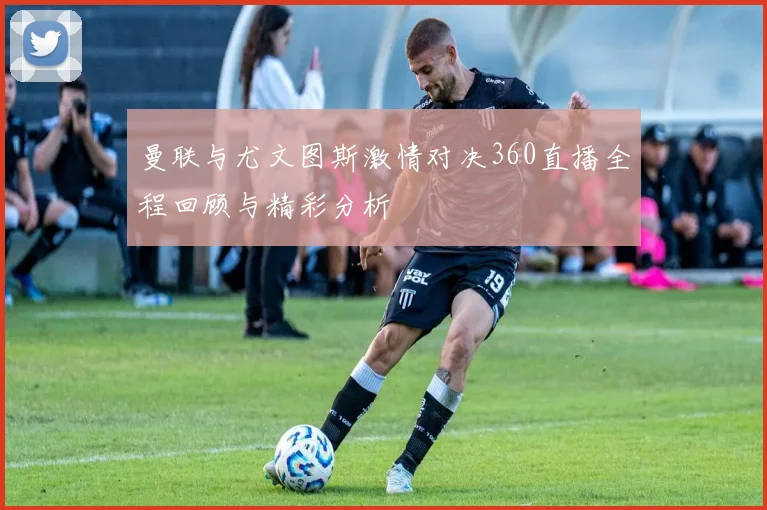 曼联与尤文图斯激情对决360直播全程回顾与精彩分析