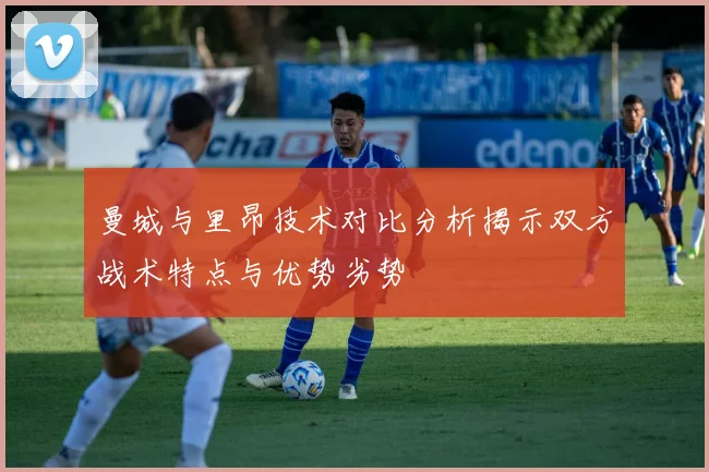 曼城与里昂技术对比分析揭示双方战术特点与优势劣势