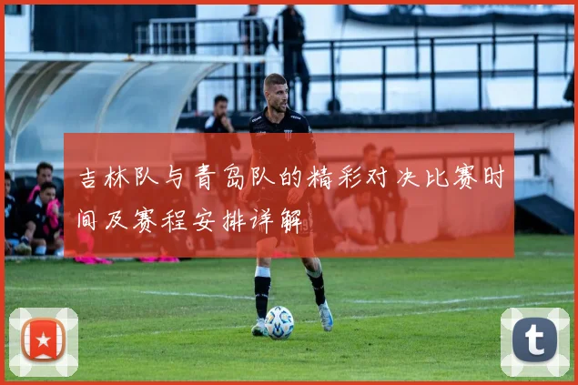 吉林队与青岛队的精彩对决比赛时间及赛程安排详解