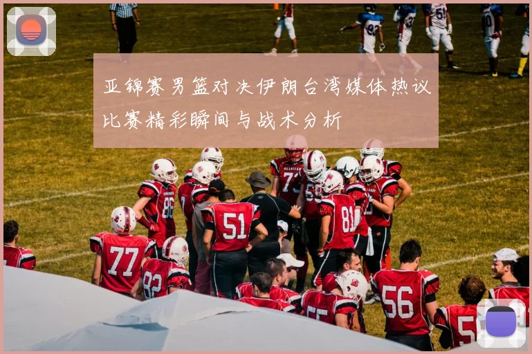亚锦赛男篮对决伊朗台湾媒体热议比赛精彩瞬间与战术分析