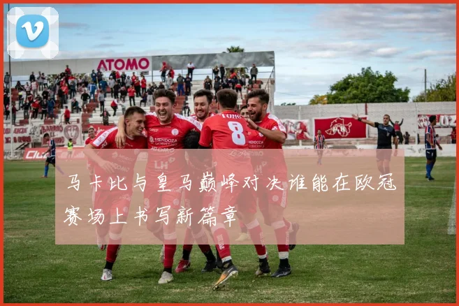 马卡比与皇马巅峰对决谁能在欧冠赛场上书写新篇章