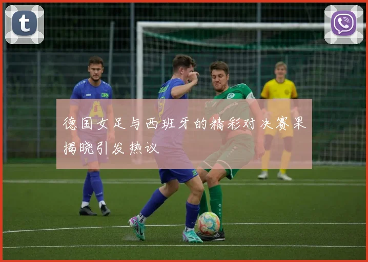 德国女足与西班牙的精彩对决赛果揭晓引发热议