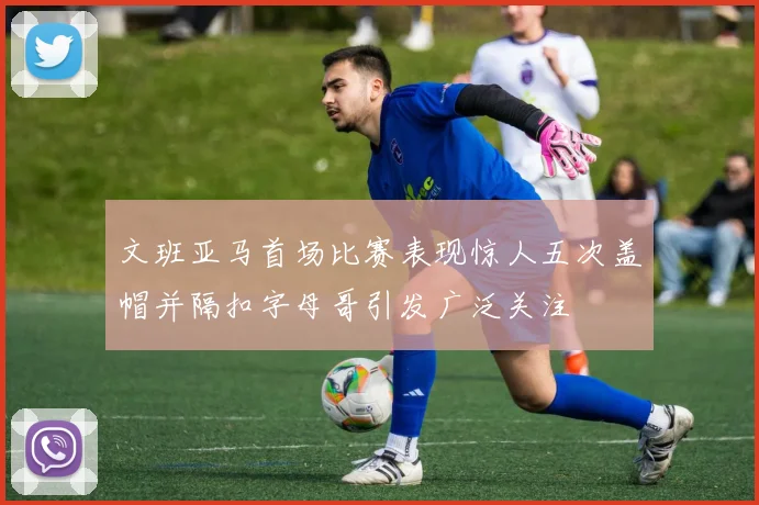 文班亚马首场比赛表现惊人五次盖帽并隔扣字母哥引发广泛关注