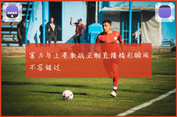 富力与上港激战正酣直播精彩瞬间不容错过