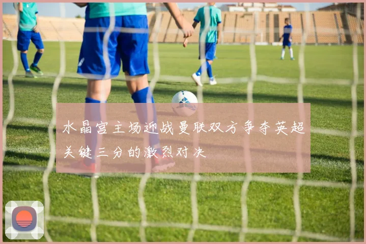 水晶宫主场迎战曼联双方争夺英超关键三分的激烈对决