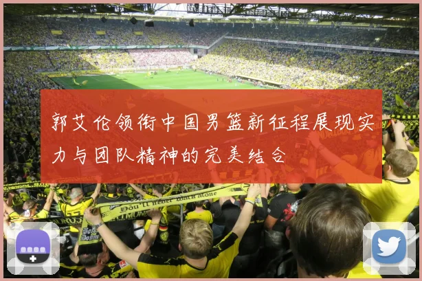 郭艾伦领衔中国男篮新征程展现实力与团队精神的完美结合