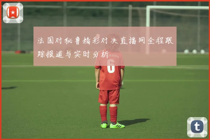 法国对秘鲁精彩对决直播网全程跟踪报道与实时分析
