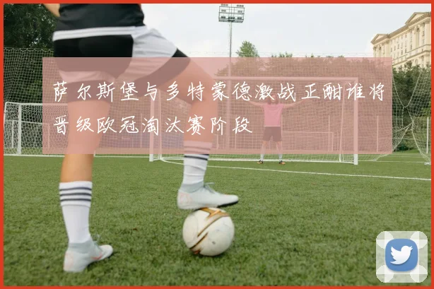 萨尔斯堡与多特蒙德激战正酣谁将晋级欧冠淘汰赛阶段