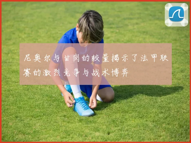尼奥尔与甘岗的较量揭示了法甲联赛的激烈竞争与战术博弈
