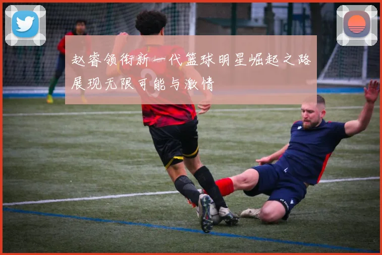 赵睿领衔新一代篮球明星崛起之路展现无限可能与激情