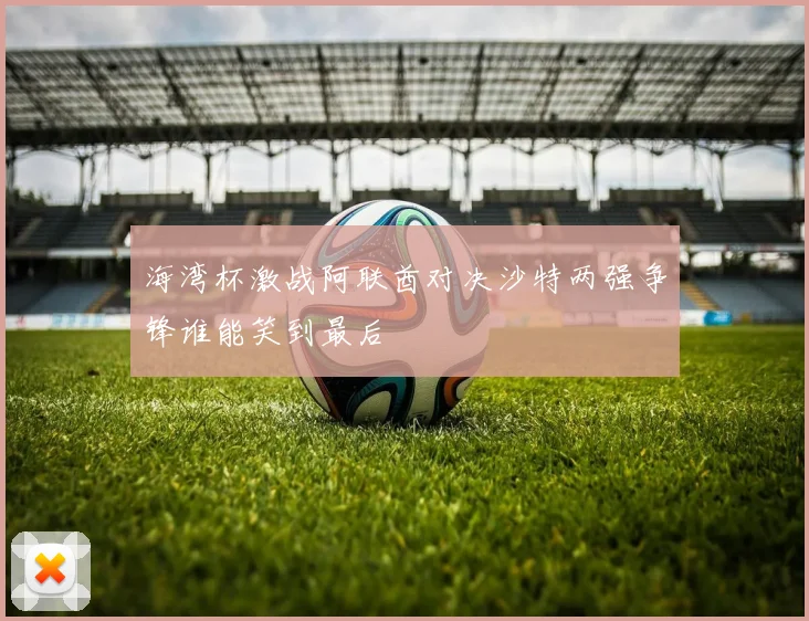 海湾杯激战阿联酋对决沙特两强争锋谁能笑到最后