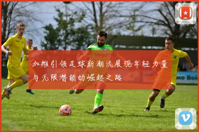 加维引领足球新潮流展现年轻力量与无限潜能的崛起之路