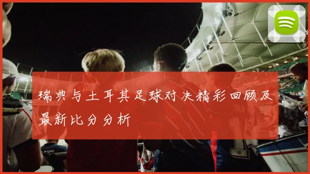瑞典与土耳其足球对决精彩回顾及最新比分分析