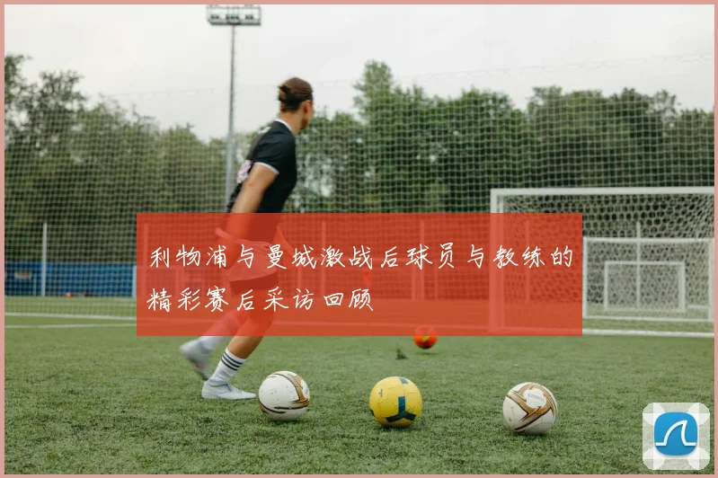 利物浦与曼城激战后球员与教练的精彩赛后采访回顾