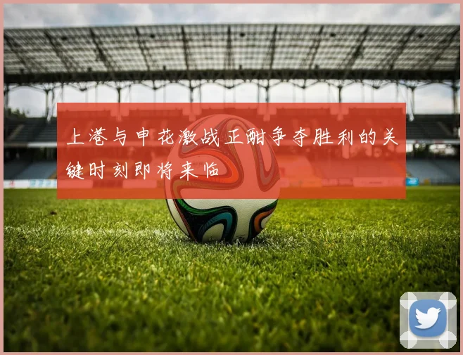 上港与申花激战正酣争夺胜利的关键时刻即将来临