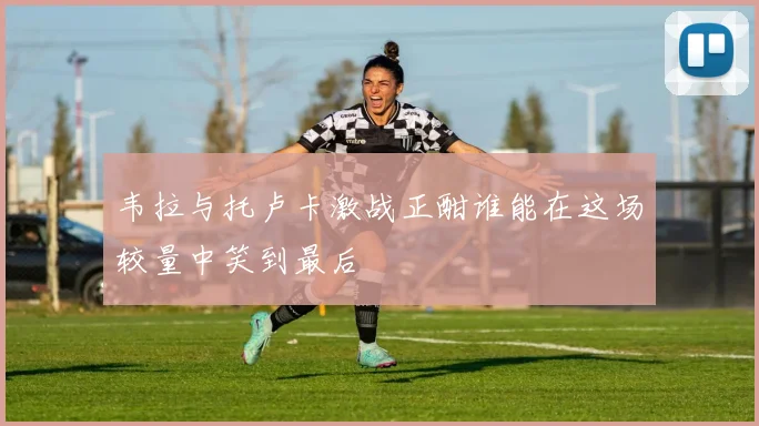 韦拉与托卢卡激战正酣谁能在这场较量中笑到最后