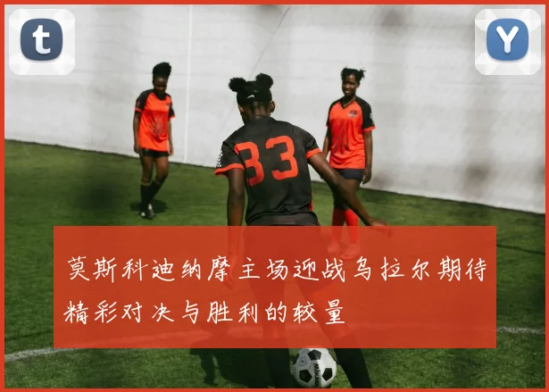 莫斯科迪纳摩主场迎战乌拉尔期待精彩对决与胜利的较量