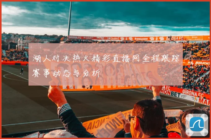 湖人对决热火精彩直播网全程跟踪赛事动态与分析