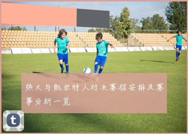 热火与凯尔特人对决赛程安排及赛事分析一览