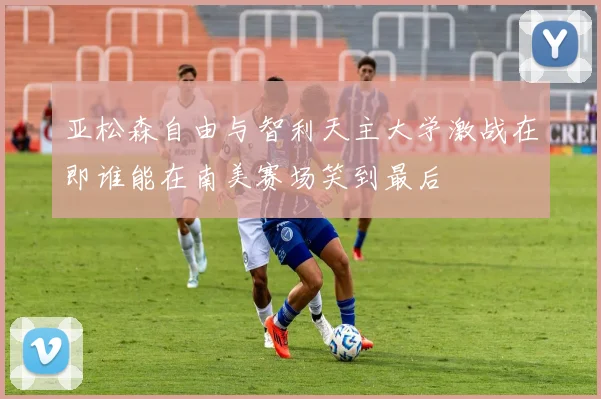 亚松森自由与智利天主大学激战在即谁能在南美赛场笑到最后