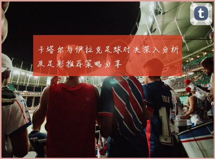 卡塔尔与伊拉克足球对决深入分析及足彩推荐策略分享