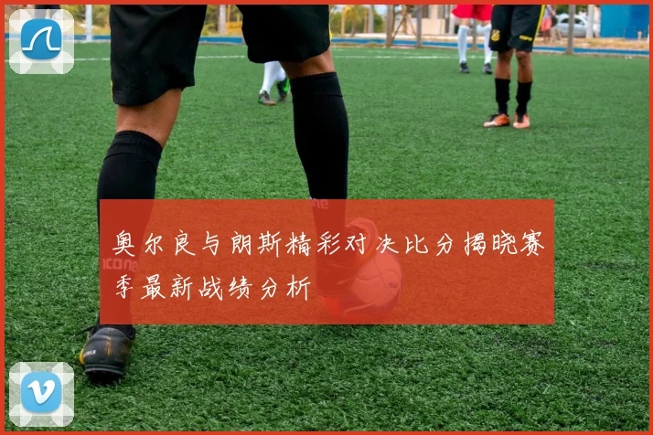 奥尔良与朗斯精彩对决比分揭晓赛季最新战绩分析