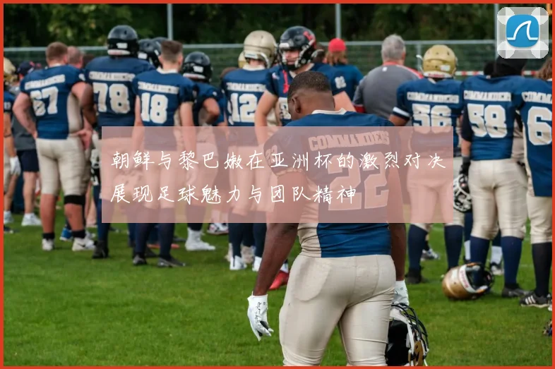 朝鲜与黎巴嫩在亚洲杯的激烈对决展现足球魅力与团队精神