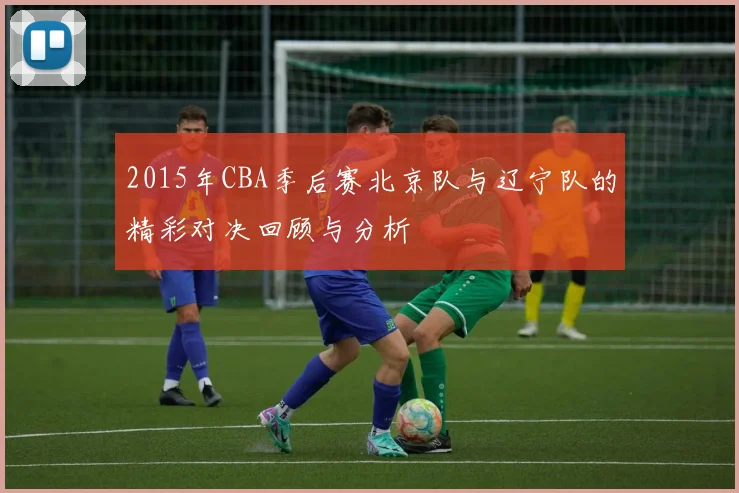 2015年CBA季后赛北京队与辽宁队的精彩对决回顾与分析