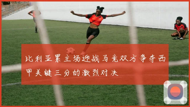 比利亚累主场迎战马竞双方争夺西甲关键三分的激烈对决