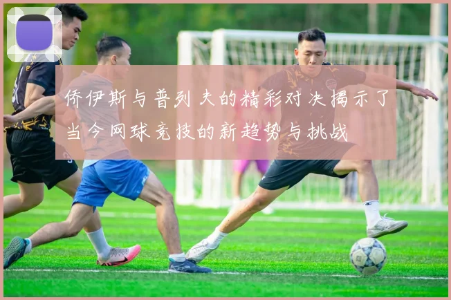 侨伊斯与普列夫的精彩对决揭示了当今网球竞技的新趋势与挑战